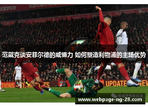 范戴克谈安菲尔德的威慑力 如何塑造利物浦的主场优势